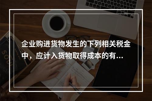 企业购进货物发生的下列相关税金中，应计入货物取得成本的有（　