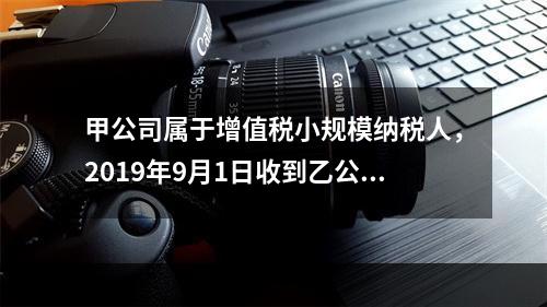 甲公司属于增值税小规模纳税人，2019年9月1日收到乙公司作