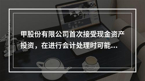 甲股份有限公司首次接受现金资产投资，在进行会计处理时可能涉及