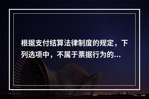 根据支付结算法律制度的规定，下列选项中，不属于票据行为的是（