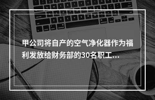 甲公司将自产的空气净化器作为福利发放给财务部的30名职工，每