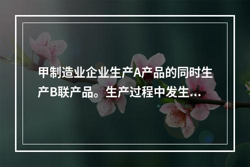 甲制造业企业生产A产品的同时生产B联产品。生产过程中发生联合