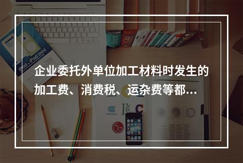 企业委托外单位加工材料时发生的加工费、消费税、运杂费等都应该