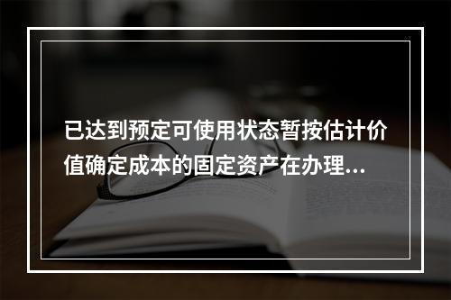 已达到预定可使用状态暂按估计价值确定成本的固定资产在办理竣工