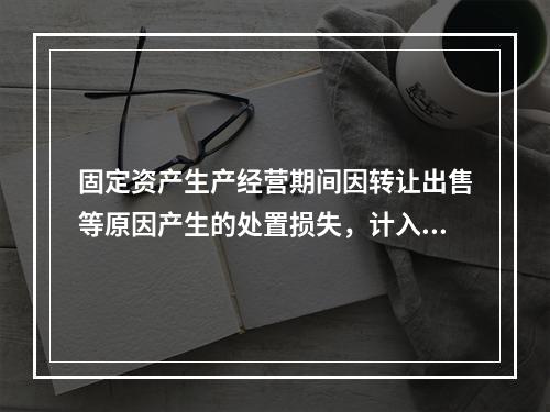 固定资产生产经营期间因转让出售等原因产生的处置损失，计入营业