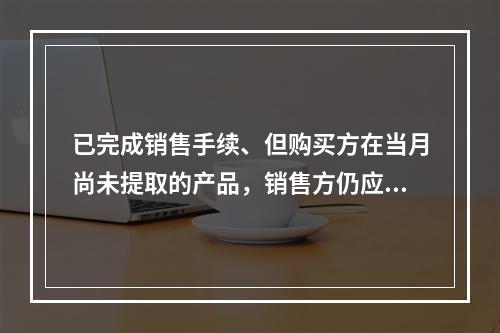 已完成销售手续、但购买方在当月尚未提取的产品，销售方仍应作为