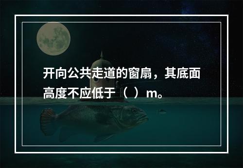 开向公共走道的窗扇，其底面高度不应低于（  ）m。