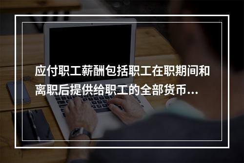 应付职工薪酬包括职工在职期间和离职后提供给职工的全部货币性薪