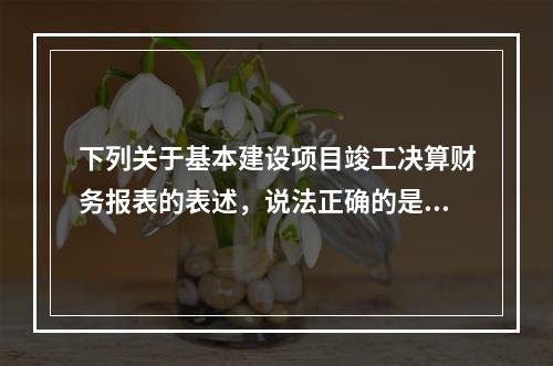 下列关于基本建设项目竣工决算财务报表的表述，说法正确的是（）