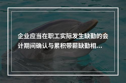 企业应当在职工实际发生缺勤的会计期间确认与累积带薪缺勤相关的