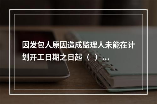 因发包人原因造成监理人未能在计划开工日期之日起（   ）天内