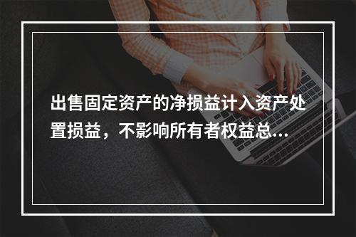 出售固定资产的净损益计入资产处置损益，不影响所有者权益总额的