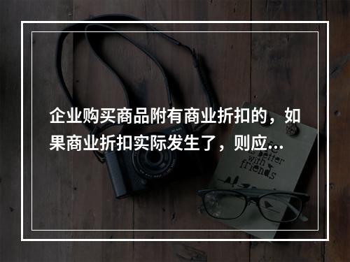 企业购买商品附有商业折扣的，如果商业折扣实际发生了，则应按扣