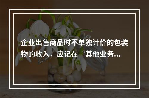 企业出售商品时不单独计价的包装物的收入，应记在“其他业务收入