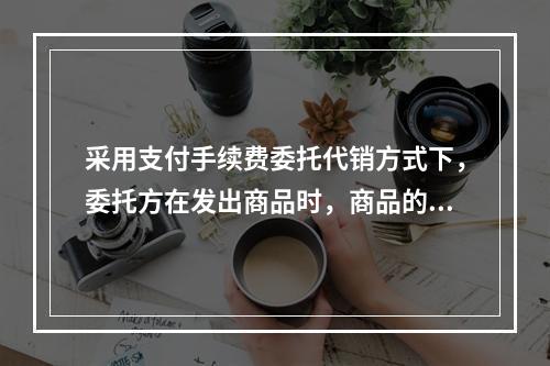 采用支付手续费委托代销方式下，委托方在发出商品时，商品的控制