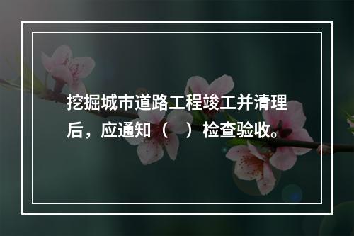 挖掘城市道路工程竣工并清理后，应通知（　）检查验收。