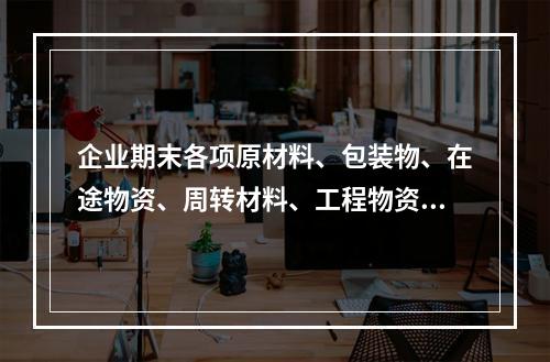 企业期末各项原材料、包装物、在途物资、周转材料、工程物资都需