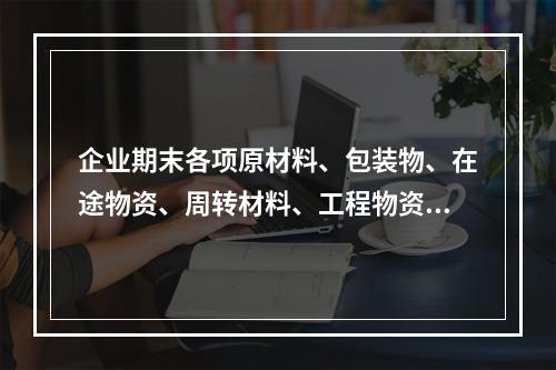 企业期末各项原材料、包装物、在途物资、周转材料、工程物资都需