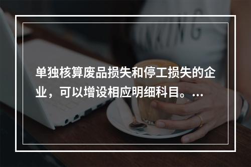 单独核算废品损失和停工损失的企业，可以增设相应明细科目。（　