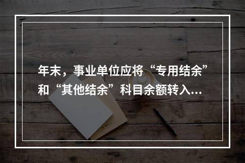 年末，事业单位应将“专用结余”和“其他结余”科目余额转入“非