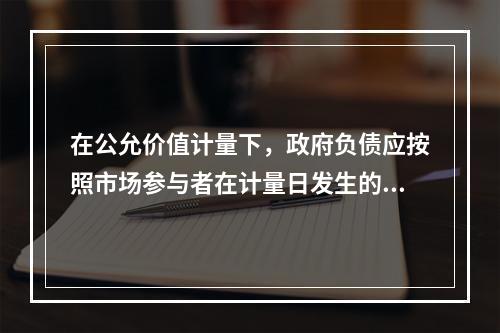 在公允价值计量下，政府负债应按照市场参与者在计量日发生的有序