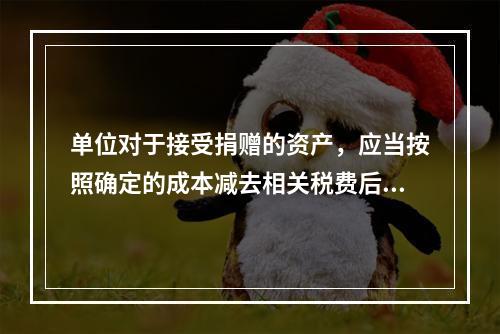 单位对于接受捐赠的资产，应当按照确定的成本减去相关税费后的净