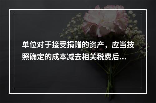 单位对于接受捐赠的资产，应当按照确定的成本减去相关税费后的净