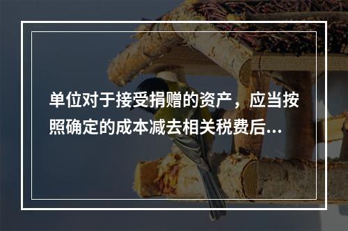 单位对于接受捐赠的资产，应当按照确定的成本减去相关税费后的净