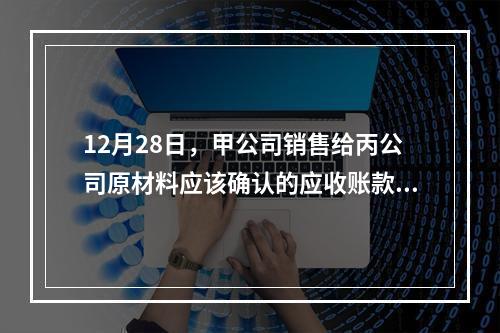 12月28日，甲公司销售给丙公司原材料应该确认的应收账款为（