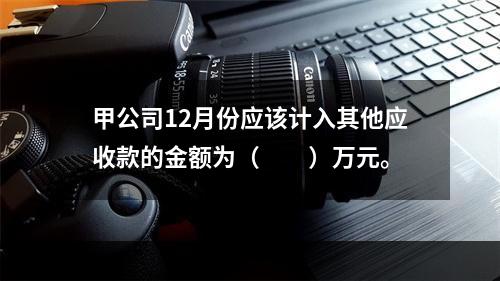 甲公司12月份应该计入其他应收款的金额为（　　）万元。