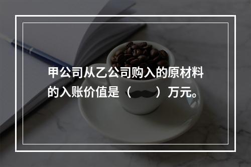 甲公司从乙公司购入的原材料的入账价值是（　　）万元。