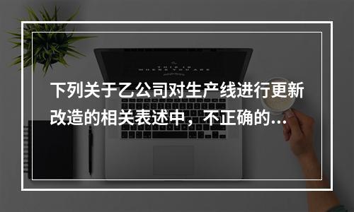 下列关于乙公司对生产线进行更新改造的相关表述中，不正确的是（