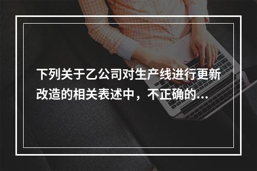 下列关于乙公司对生产线进行更新改造的相关表述中，不正确的是（