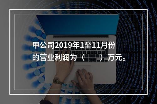 甲公司2019年1至11月份的营业利润为（　　）万元。