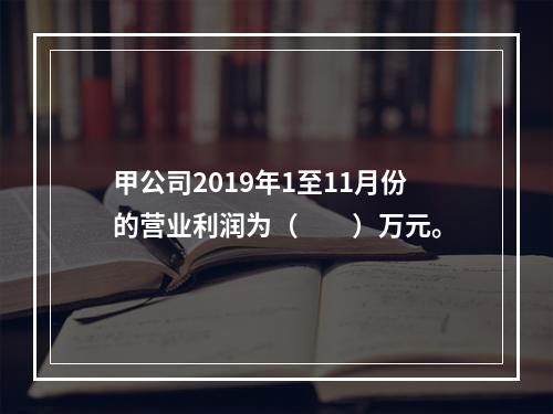 甲公司2019年1至11月份的营业利润为（　　）万元。