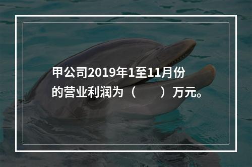 甲公司2019年1至11月份的营业利润为（　　）万元。