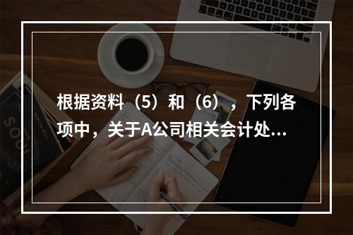 根据资料（5）和（6），下列各项中，关于A公司相关会计处理结