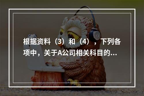 根据资料（3）和（4），下列各项中，关于A公司相关科目的会计