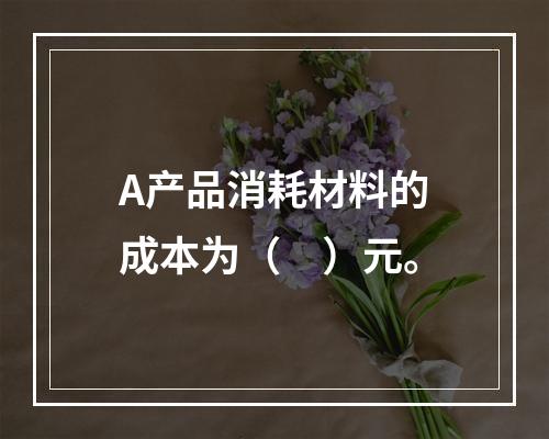 A产品消耗材料的成本为（　）元。