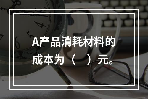 A产品消耗材料的成本为（　）元。