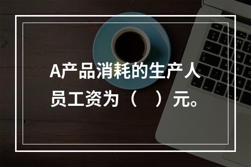 A产品消耗的生产人员工资为（　）元。