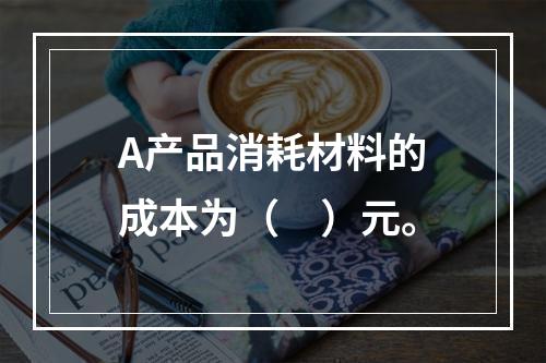 A产品消耗材料的成本为（　）元。