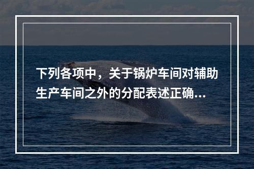 下列各项中，关于锅炉车间对辅助生产车间之外的分配表述正确的是