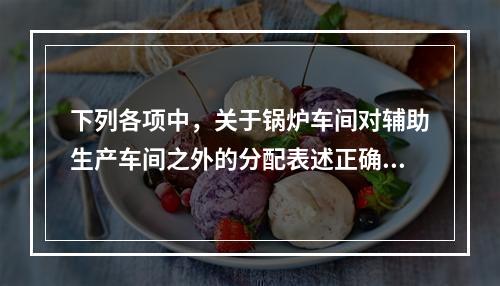 下列各项中，关于锅炉车间对辅助生产车间之外的分配表述正确的是