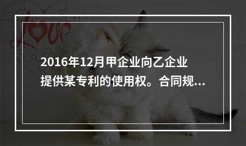 2016年12月甲企业向乙企业提供某专利的使用权。合同规定使