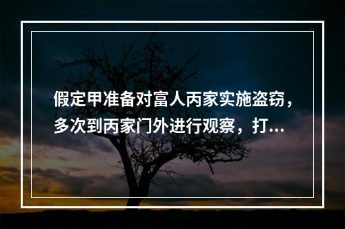 假定甲准备对富人丙家实施盗窃，多次到丙家门外进行观察，打探丙