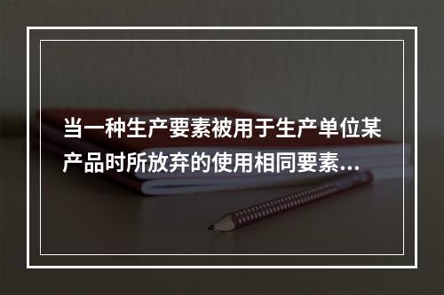 当一种生产要素被用于生产单位某产品时所放弃的使用相同要素在其