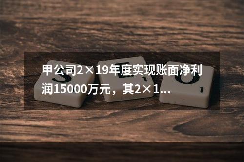 甲公司2×19年度实现账面净利润15000万元，其2×19年