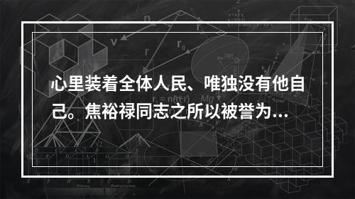 心里装着全体人民、唯独没有他自己。焦裕禄同志之所以被誉为县委