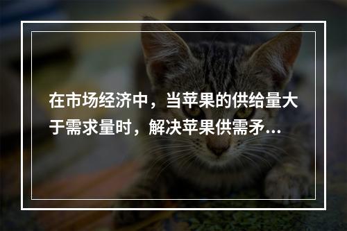 在市场经济中，当苹果的供给量大于需求量时，解决苹果供需矛盾最